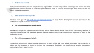 ● Performance of Swift
Swift, on the other hand, can run complicated app logic and the heaviest computations surprisingly fast. There’s the LLVM
compiler that converts the code of Swift into optimized native code. As a result, developers get direct access to APIs and
device hardware components.
1. The architectural aspects
Whether you’ll go with iOS swift app development services or React Native development services depends on the
architectural aspects of the two frameworks.
● The architecture supported by React Native
React Native bridges the gap between the JavaScript thread and the Native thread. Based on this functionality, the code of
JavaScript communicates the Native API with the platform. React Native utilizes JavaScriptCore separately to make all the
codes work on iOS.
● The architecture supported by Swift
Some of the architectures used in building applications on Swift include MV, Viper, MVVM, and Clean. The architecture of
Clean has the templates of Xcode to generate the components. Developers can modify these template components
depending on future requirements.
 