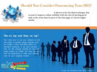Should You Consider Outsourcing Your SEO?
                            Search engine optimization is known to be the ideal technique that
                            is used to improve online visibility with the aim of getting good
                            rank at the same time be part of the first page of search engine
                            results.




“Be                    top”
"Be on top and Stay on top"
We make sure to put your website on the
first page of leading search engines such
as Google, Yahoo and MSN within an
indicated timeframe. If we don’t achieve
this, we will continue working for the next
three months for FREE! We have the team
and the experience to make your website
rank for your targeted market!




                                                               Quality and Affordable Smart SEO Packages
 