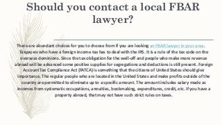 Should you contact a local FBAR
lawyer?
There are abundant choices for you to choose from if you are looking an FBAR lawyer in your area.
Taxpayers who have a foreign income tax has to deal with the IRS. It is a rule of the tax code on the
overseas dominions. Since the tax obligation for the well-off and people who make more revenue
abroad will be advanced some positive supplies for segregations and deductions is still present. Foreign
Account Tax Compliance Act (FATCA) is something that the citizens of United States should give
importance. The regular people who are located in the United States and make profits outside of the
country are permitted to eliminate up to a specific amount. The amount includes salary made as
incomes from systematic occupations, annuities, bookmaking, expenditures, credit, etc. If you have a
property abroad, that may not have such strict rules on taxes.
 