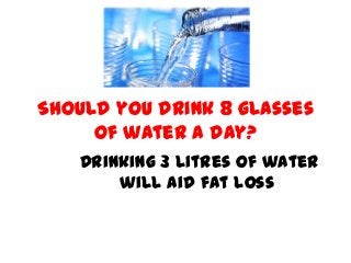 Should you drink 8 glasses
of water a day?
Drinking 3 litres of water
will aid fat loss
 