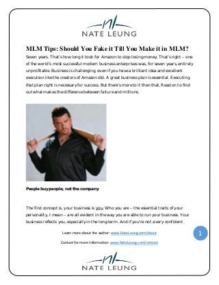 Learn more about the author: www.NateLeung.com/about
Contact for more information: www.NateLeung.com/contact
1
MLM Tips: Should You Fake it Till You Make it in MLM?
Seven years. That’s how long it took for Amazon to stop losing money. That’s right – one
of the world’s most successful modern business enterprises was, for seven years, entirely
unprofitable. Business is challenging, even if you have a brilliant idea and excellent
execution like the creators of Amazon did. A great business plan is essential. Executing
that plan right is necessary for success. But there’s more to it then that. Read on to find
out what makes the difference between failure and millions.
People buy people, not the company
The first concept is, your business is you. Who you are – the essential traits of your
personality, I mean – are all evident in the way you are able to run your business. Your
business reflects you, especially in the long-term. And if you’re not a very confident
 