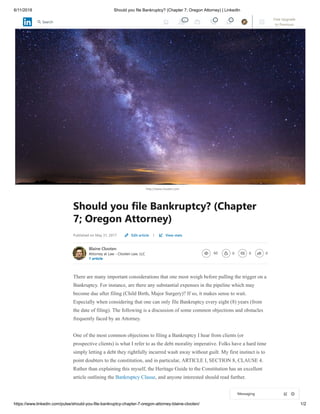 6/11/2018 Should you file Bankruptcy? (Chapter 7; Oregon Attorney) | LinkedIn
https://www.linkedin.com/pulse/should-you-file-bankruptcy-chapter-7-oregon-attorney-blaine-clooten/ 1/2
http://www.clooten.com
Should you file Bankruptcy? (Chapter
7; Oregon Attorney)
Published on May 31, 2017 |
Blaine Clooten
Attorney at Law - Clooten Law, LLC
1 article
60 0 0 0
There are many important considerations that one most weigh before pulling the trigger on a
Bankruptcy. For instance, are there any substantial expenses in the pipeline which may
become due after filing (Child Birth, Major Surgery)? If so, it makes sense to wait.
Especially when considering that one can only file Bankruptcy every eight (8) years (from
the date of filing). The following is a discussion of some common objections and obstacles
frequently faced by an Attorney.
One of the most common objections to filing a Bankruptcy I hear from clients (or
prospective clients) is what I refer to as the debt morality imperative. Folks have a hard time
simply letting a debt they rightfully incurred wash away without guilt. My first instinct is to
point doubters to the constitution, and in particular, ARTICLE I, SECTION 8, CLAUSE 4.
Rather than explaining this myself, the Heritage Guide to the Constitution has an excellent
article outlining the Bankruptcy Clause, and anyone interested should read further.
Edit article View stats
Messaging
42 1 8 Free Upgrade
to Premium
Search
 