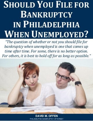 “The question of whether or not you should file for
bankruptcy when unemployed is one that comes up
time after time. For some, there is no better option.
For others, it is best to hold off for as long as possible.”
SHOULD YOU FILE FOR
BANKRUPTCY
IN PHILADELPHIA
WHEN UNEMPLOYED?
DAVID M. OFFEN
PHILADELPHIA BANKRUPTCY ATTORNEY
 