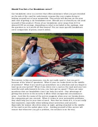 Should You Get a Car Breakdown cover?
Car breakdown cover is a service that offers assistance when you get stranded
on the side of the road for unfortunate reasons like your engine dying or
locking yourself out of your automobile. This article will discuss on the pros
and cons of getting a car breakdown cover. Should you or should you not avail
yourself of this product. Prices of car breakdown cover range from £15 to
almost £100 on average, depending on what is included in the package, now
the question is, is it worth all that money? For car more specific breakdown
cover comparison of prices, search online.

This service is like an insurance, you do not really need it, but you get it
because of the ‘what if’ questions. What if your car broke down in the middle
of nowhere? What if you need to go somewhere on a schedule and you forgot to
load up on your petrol? What if you drove over a nail on the road and your tyre
went flat and unfortunately for you, you have got no spare? These are some
questions that car breakdown cover can help you solve. One advantage of
getting this service is the security it offers when unexpected circumstances
arise. Just like the name of the service suggests when your car breaks down,
the companies got you covered. When it comes to your automobile problems,
they shall help you in your time of need. Now that we think of it, it is not really
that expensive, especially when talking about protection and security.
Especially for women who drive alone at night, getting stranded in the middle
of the road is not the safest place to be. Availing yourself of this service will
ensure that whenever you get a problem, the solution is on the way.

 