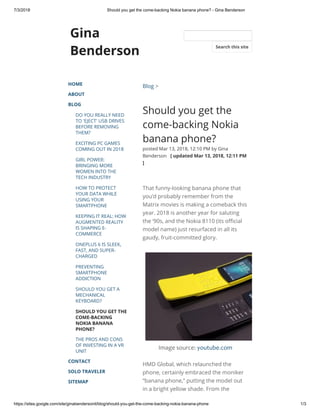 7/3/2018 Should you get the come-backing Nokia banana phone? - Gina Benderson
https://sites.google.com/site/ginabendersonit/blog/should-you-get-the-come-backing-nokia-banana-phone 1/3
Gina
Benderson
HOME
ABOUT
BLOG
DO YOU REALLY NEED
TO 'EJECT' USB DRIVES
BEFORE REMOVING
THEM?
EXCITING PC GAMES
COMING OUT IN 2018
GIRL POWER:
BRINGING MORE
WOMEN INTO THE
TECH INDUSTRY
HOW TO PROTECT
YOUR DATA WHILE
USING YOUR
SMARTPHONE
KEEPING IT REAL: HOW
AUGMENTED REALITY
IS SHAPING E-
COMMERCE
ONEPLUS 6 IS SLEEK,
FAST, AND SUPER-
CHARGED
PREVENTING
SMARTPHONE
ADDICTION
SHOULD YOU GET A
MECHANICAL
KEYBOARD?
SHOULD YOU GET THE
COME-BACKING
NOKIA BANANA
PHONE?
THE PROS AND CONS
OF INVESTING IN A VR
UNIT
CONTACT
SOLO TRAVELER
SITEMAP
Blog >
Should you get the
come-backing Nokia
banana phone?
posted Mar 13, 2018, 12:10 PM by Gina
Benderson   [ updated Mar 13, 2018, 12:11 PM
]
That funny-looking banana phone that
you’d probably remember from the
Matrix movies is making a comeback this
year. 2018 is another year for saluting
the ‘90s, and the Nokia 8110 (its o cial
model name) just resurfaced in all its
gaudy, fruit-committed glory. 
Image source: youtube.com
HMD Global, which relaunched the
phone, certainly embraced the moniker
“banana phone,” putting the model out
in a bright yellow shade. From the
Search this site
 