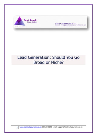 Lead Generation: Should You Go
       Broad or Niche?




1   www.fasttrackyoursales.co.uk 08452570073 email: support@fasttrackyoursales.co.uk
 