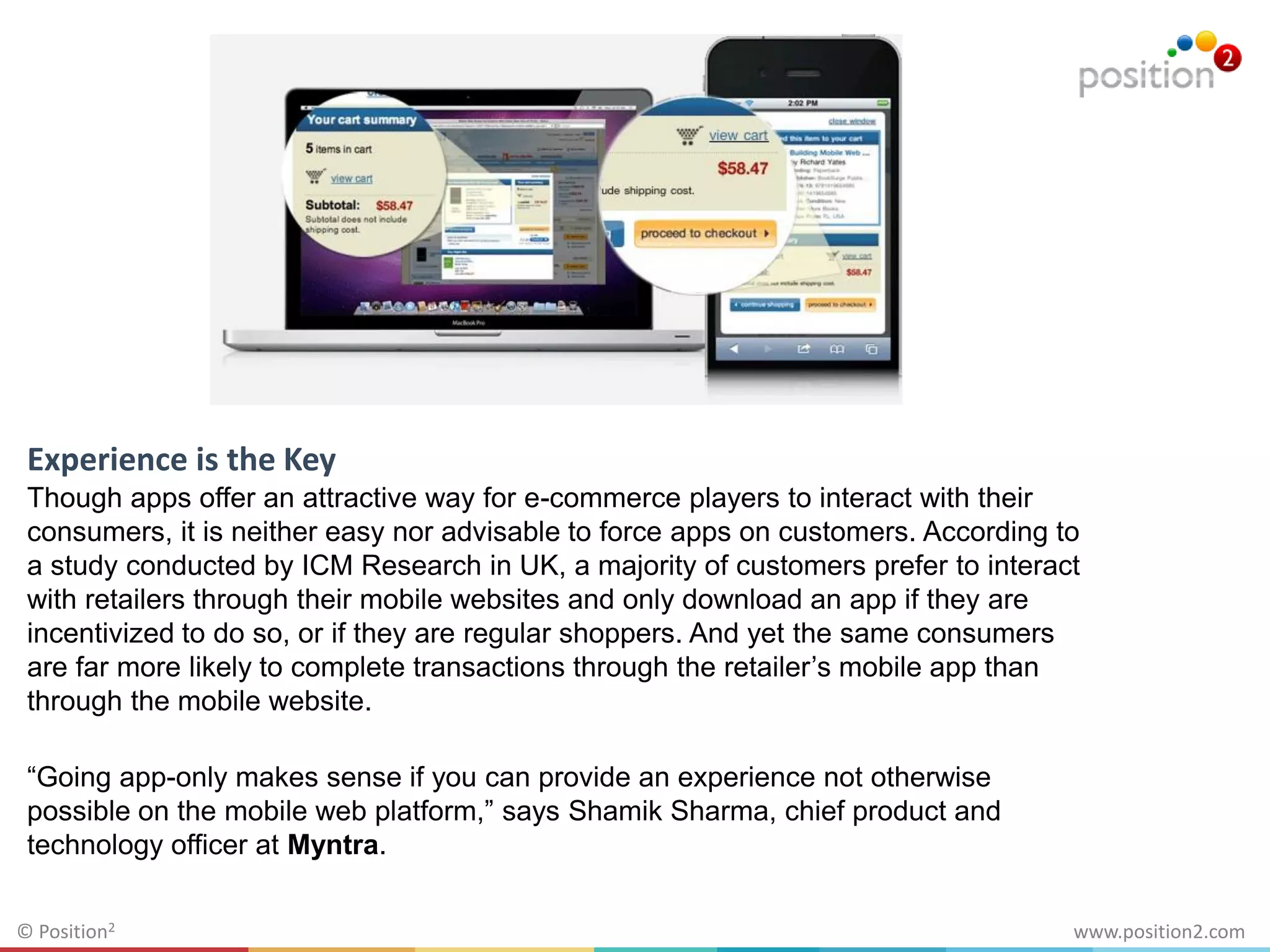 www.position2.com© Position2
Experience is the Key
Though apps offer an attractive way for e-commerce players to interact with their
consumers, it is neither easy nor advisable to force apps on customers. According to
a study conducted by ICM Research in UK, a majority of customers prefer to interact
with retailers through their mobile websites and only download an app if they are
incentivized to do so, or if they are regular shoppers. And yet the same consumers
are far more likely to complete transactions through the retailer’s mobile app than
through the mobile website.
“Going app-only makes sense if you can provide an experience not otherwise
possible on the mobile web platform,” says Shamik Sharma, chief product and
technology officer at Myntra.
 