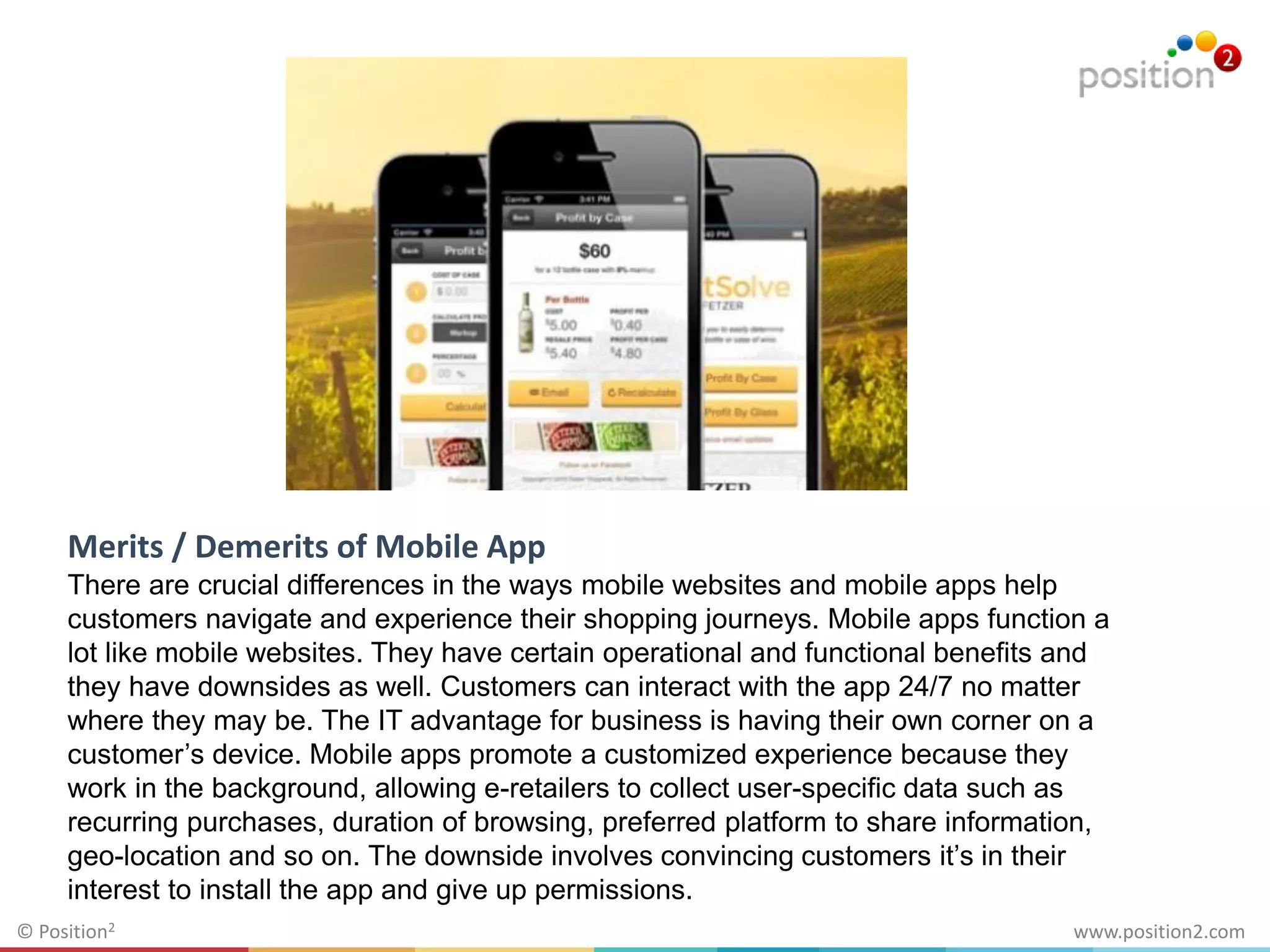 www.position2.com© Position2
Merits / Demerits of Mobile App
There are crucial differences in the ways mobile websites and mobile apps help
customers navigate and experience their shopping journeys. Mobile apps function a
lot like mobile websites. They have certain operational and functional benefits and
they have downsides as well. Customers can interact with the app 24/7 no matter
where they may be. The IT advantage for business is having their own corner on a
customer’s device. Mobile apps promote a customized experience because they
work in the background, allowing e-retailers to collect user-specific data such as
recurring purchases, duration of browsing, preferred platform to share information,
geo-location and so on. The downside involves convincing customers it’s in their
interest to install the app and give up permissions.
 