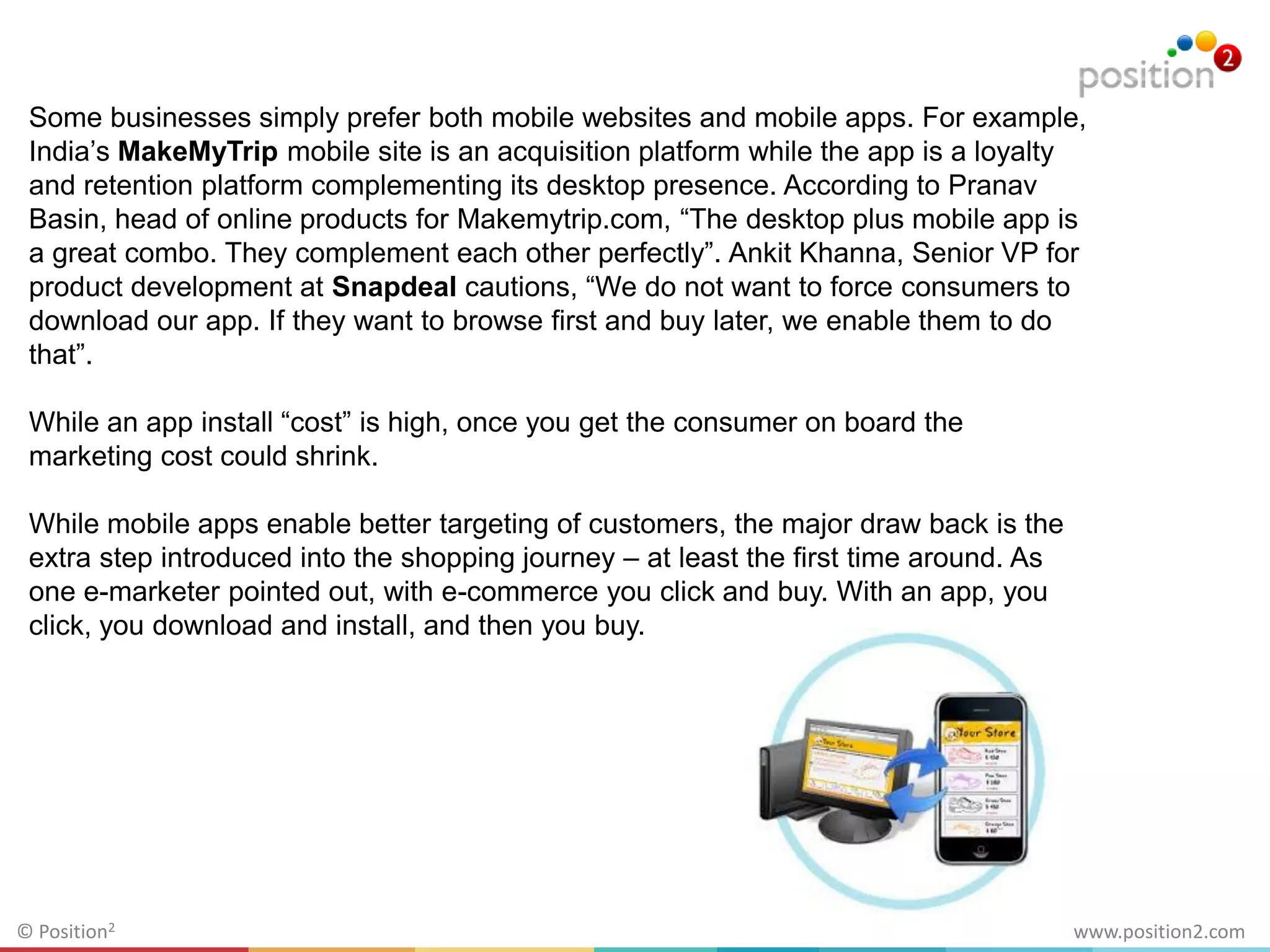 www.position2.com© Position2
Some businesses simply prefer both mobile websites and mobile apps. For example,
India’s MakeMyTrip mobile site is an acquisition platform while the app is a loyalty
and retention platform complementing its desktop presence. According to Pranav
Basin, head of online products for Makemytrip.com, “The desktop plus mobile app is
a great combo. They complement each other perfectly”. Ankit Khanna, Senior VP for
product development at Snapdeal cautions, “We do not want to force consumers to
download our app. If they want to browse first and buy later, we enable them to do
that”.
While an app install “cost” is high, once you get the consumer on board the
marketing cost could shrink.
While mobile apps enable better targeting of customers, the major draw back is the
extra step introduced into the shopping journey – at least the first time around. As
one e-marketer pointed out, with e-commerce you click and buy. With an app, you
click, you download and install, and then you buy.
 