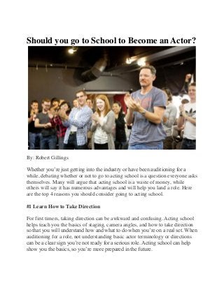 Should you go to School to Become an Actor?
By: Robert Gillings
Whether you’re just getting into the industry or have been auditioning for a
while, debating whether or not to go to acting school is a question everyone asks
themselves. Many will argue that acting school is a waste of money, while
others will say it has numerous advantages and will help you land a role. Here
are the top 4 reasons you should consider going to acting school.
#1 Learn How to Take Direction
For first timers, taking direction can be awkward and confusing. Acting school
helps teach you the basics of staging, camera angles, and how to take direction
so that you will understand how and what to do when you’re on a real set. When
auditioning for a role, not understanding basic actor terminology or directions
can be a clear sign you’re not ready for a serious role. Acting school can help
show you the basics, so you’re more prepared in the future.
 