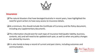 11
P A G E
The natural disasters that have besieged Australia in recent years, have highlighted the
need for grant writers to have easy access to insurance details.
At a minimum, this should include the Certificate of Currency and the Policy document,
including any supplementary documents.
This information should exist for each type of insurance held (public liability, business,
contents, etc) and will need to be updated each year, as well as when any policy changes
are advised by insurers.
It is also handy to keep a record of current and past claims, including outcomes and
communication.
Insurance
 
