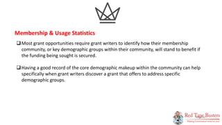 12
P A G E
Most grant opportunities require grant writers to identify how their membership
community, or key demographic groups within their community, will stand to benefit if
the funding being sought is secured.
Having a good record of the core demographic makeup within the community can help
specifically when grant writers discover a grant that offers to address specific
demographic groups.
Membership & Usage Statistics
 