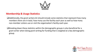 13
P A G E
Additionally, the grant writers kit should include some statistics that represent how many
members there are in total, how many use the facility each year as well as how many
non-member visitors use or visit the organisation’s facility each year.
Breaking down these statistics within the demographic groups is also beneficial for a
grant writer when doing grant writing for funding that is targeted at a key demographic
group.
Membership & Usage Statistics
 