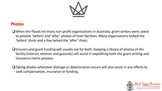 14
P A G E
When the floods hit many non-profit organisations in Australia, grant writers were asked
to provide ‘before’ and ‘after’ photos of their facilities. Many organisations lacked the
‘before’ shots and a few lacked the ‘after’ shots.
Insurers and grant funding will usually ask for both. Keeping a library of photos of the
facility (interior, exterior and grounds) will assist in expediting both the grant writing and
insurance claims process.
Taking photos whenever damage or deterioration occurs will also assist in any efforts to
seek compensation, insurance or funding.
Photos
 