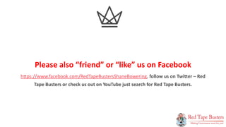 17
P A G E
Please also “friend” or “like” us on Facebook
https://www.facebook.com/RedTapeBustersShaneBowering, follow us on Twitter – Red
Tape Busters or check us out on YouTube just search for Red Tape Busters.
 
