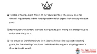 2
P A G E
The idea of having a Grant Writers Kit may sound pointless when every grant has
different requirements and the funding objective for an organisation will vary with each
grant.
However, for Grant Writers, there are many parts to grant writing that are repetitive no
matter what the grant is.
This is truer for Grant Writers who work specifically inside the organisation seeking
grants, but Grant Writing Consultants can find useful strategies in adopting parts of a
Grant Writers kit as well.
 