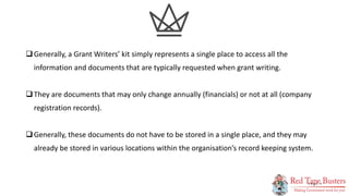3
P A G E
Generally, a Grant Writers’ kit simply represents a single place to access all the
information and documents that are typically requested when grant writing.
They are documents that may only change annually (financials) or not at all (company
registration records).
Generally, these documents do not have to be stored in a single place, and they may
already be stored in various locations within the organisation’s record keeping system.
 