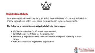 5
P A G E
Most grant applications will require grant writer to provide proof of company and possibly
charity registrations, and in some cases, the organisation registered documents.
The following are some items that typically fall into this category:
 ASIC Registration (eg Certificate of Incorporation)
 Constitution or Trust Deed for the organisation
 ABN lookup page (shows DGR and Charity status along with operating business
names)
 ACNC Charity Details Page for the organisation
Registration Details
 