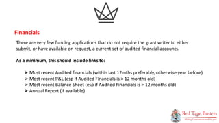 7
P A G E
There are very few funding applications that do not require the grant writer to either
submit, or have available on request, a current set of audited financial accounts.
As a minimum, this should include links to:
 Most recent Audited financials (within last 12mths preferably, otherwise year before)
 Most recent P&L (esp if Audited Financials is > 12 months old)
 Most recent Balance Sheet (esp if Audited Financials is > 12 months old)
 Annual Report (if available)
Financials
 