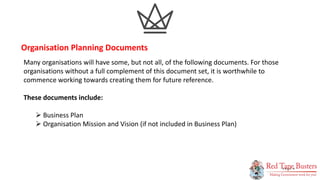 8
P A G E
Many organisations will have some, but not all, of the following documents. For those
organisations without a full complement of this document set, it is worthwhile to
commence working towards creating them for future reference.
These documents include:
 Business Plan
 Organisation Mission and Vision (if not included in Business Plan)
Organisation Planning Documents
 