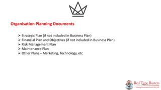 9
P A G E
 Strategic Plan (if not included in Business Plan)
 Financial Plan and Objectives (if not included in Business Plan)
 Risk Management Plan
 Maintenance Plan
 Other Plans – Marketing, Technology, etc
Organisation Planning Documents
 