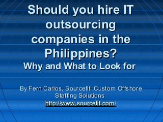 Should you hire IT Should you hire IT 
outsourcing outsourcing 
companies in the companies in the 
Philippines?Philippines?
Why and What to Look for Why and What to Look for 
By Fern Carlos, Sourcefit: Custom OffshoreBy Fern Carlos, Sourcefit: Custom Offshore
Staffing SolutionsStaffing Solutions
http://http://www.sourcefit.comwww.sourcefit.com//
 