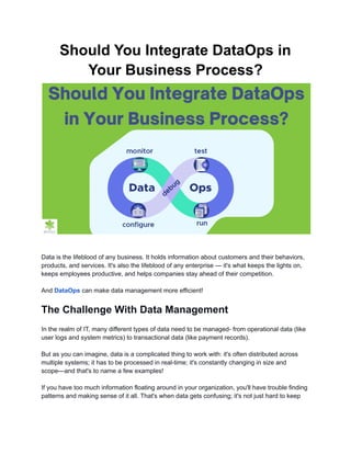 Should You Integrate DataOps in
Your Business Process?
Data is the lifeblood of any business. It holds information about customers and their behaviors,
products, and services. It's also the lifeblood of any enterprise — it's what keeps the lights on,
keeps employees productive, and helps companies stay ahead of their competition.
And DataOps can make data management more efficient!
The Challenge With Data Management
In the realm of IT, many different types of data need to be managed- from operational data (like
user logs and system metrics) to transactional data (like payment records).
But as you can imagine, data is a complicated thing to work with: it's often distributed across
multiple systems; it has to be processed in real-time; it's constantly changing in size and
scope—and that's to name a few examples!
If you have too much information floating around in your organization, you'll have trouble finding
patterns and making sense of it all. That's when data gets confusing; it's not just hard to keep
 
