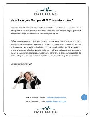 Learn more about the author: www.NateLeung.com/about
Contact for more information: www.NateLeung.com/contact
1
Should You Join Multiple MLM Companies at Once?
There are two different and totally distinct mindsets on whether or not you should join
multiple MLM services or companies at the same time, or if you should just gutted out
and perfect a single platform before considering moving on.
Before we go any deeper, I just want to point out that regardless of whether or not you
choose to leverage several systems all at once or just master a single system is entirely
eight personal choice, and you simply cannot go wrong with either one. MLM marketing
is one of the most effective ways to make very real and various serious amounts of
money in our current economic condition, and either one of these techniques has the
potential to produce nearly instant income for those who are hard up for some money.
Let’s get started, shall we?
 