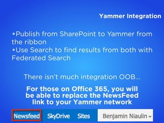 •Publish from SharePoint to Yammer from
the ribbon
•Use Search to ﬁnd results from both with
Federated Search
There isn’t much integration OOB...
For those on Ofﬁce 365, you will
be able to replace the NewsFeed
link to your Yammer network
Yammer Integration
 