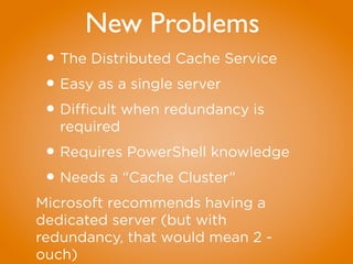 New Problems
•The Distributed Cache Service
•Easy as a single server
•Difficult when redundancy is
required
•Requires PowerShell knowledge
•Needs a “Cache Cluster”
Microsoft recommends having a
dedicated server (but with
redundancy, that would mean 2 -
ouch)
 