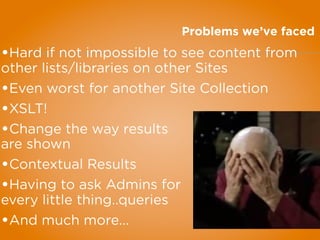Problems we’ve faced
•Hard if not impossible to see content from
other lists/libraries on other Sites
•Even worst for another Site Collection
•XSLT!
•Change the way results
are shown
•Contextual Results
•Having to ask Admins for
every little thing..queries
•And much more...
 