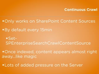 Continuous Crawl
•Only works on SharePoint Content Sources
•By default every 15min
•Set-
SPEnterpriseSearchCrawlContentSource
•Once indexed, content appears almost right
away...like magic
•Lots of added pressure on the Server
 