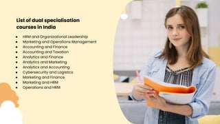 List of dual specialisation
courses in India
● HRM and Organizational Leadership
● Marketing and Operations Management
● Accounting and Finance
● Accounting and Taxation
● Analytics and Finance
● Analytics and Marketing
● Analytics and Accounting
● Cybersecurity and Logistics
● Marketing and Finance
● Marketing and HRM
● Operations and HRM
 