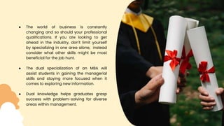 ● The world of business is constantly
changing and so should your professional
qualifications. If you are looking to get
ahead in the industry, don't limit yourself
by specializing in one area alone, instead
consider what other skills might be most
beneficial for the job hunt.
● The dual specialization of an MBA will
assist students in gaining the managerial
skills and staying more focused when it
comes to exploring new information.
● Dual knowledge helps graduates grasp
success with problem-solving for diverse
areas within management.
 