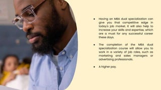 ● Having an MBA dual specialization can
give you that competitive edge in
today's job market. It will also help to
increase your skills and expertise, which
are a must for any successful career
these days.
● The completion of the MBA dual
specialization course will allow you to
work in a variety of job roles, such as
marketing and sales managers or
advertising professionals.
● A higher pay.
 