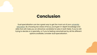 Conclusion
Dual specialization can be a great way to get the most out of your university
education. By choosing two areas of focus, you’ll gain in-depth knowledge and
skills that will make you an attractive candidate for jobs in both fields. If you’re still
trying to decide on a specialty, or if you’re feeling overwhelmed by all the different
options available, consider dual specialization.
 