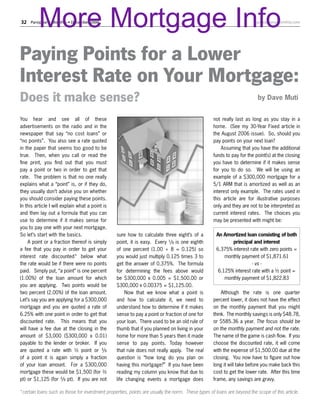 More Mortgage Info
32Parsippany Monthly • December 2006                                                                                 parsippanymonthly.com




Paying Points for a Lower
Interest Rate on Your Mortgage:
Does it make sense?                                                                                                      by Dave Muti


You hear and see all of these                                                                      not really last as long as you stay in a
advertisements on the radio and in the                                                             home. (See my 30-Year Fixed article in
newspaper that say “no cost loans” or                                                              the August 2006 issue). So, should you
“no points”. You also see a rate quoted                                                            pay points on your next loan?
in the paper that seems too good to be                                                                 Assuming that you have the additional
true. Then, when you call or read the                                                              funds to pay for the point(s) at the closing
fine print, you find out that you must                                                             you have to determine if it makes sense
pay a point or two in order to get that                                                            for you to do so. We will be using an
rate. The problem is that no one really                                                            example of a $300,000 mortgage for a
explains what a “point” is, or if they do,                                                         5/1 ARM that is amortized as well as an
they usually don’t advise you on whether                                                           interest only example. The rates used in
you should consider paying these points.                                                           this article are for illustrative purposes
In this article I will explain what a point is                                                     only and they are not to be interpreted as
and then lay out a formula that you can                                                            current interest rates. The choices you
use to determine if it makes sense for                                                             may be presented with might be:
you to pay one with your next mortgage.
So let’s start with the basics.                  sure how to calculate three eight’s of a           An Amortized loan consisting of both
     A point or a fraction thereof is simply     point, it is easy. Every ¹/8 is one eighth                principal and interest
a fee that you pay in order to get your          of one percent (1.00 ÷ 8 = 0.125) so               6.375% interest rate with zero points =
interest rate discounted* below what             you would just multiply 0.125 times 3 to               monthly payment of $1,871.61
the rate would be if there were no points        get the answer of 0.375%. The formula                               - vs -
paid. Simply put, “a point” is one percent       for determining the fees above would                6.125% interest rate with a ½ point =
(1.00%) of the loan amount for which             be $300,000 x 0.005 = $1,500.00 or                     monthly payment of $1,822.83
you are applying. Two points would be            $300,000 x 0.00375 = $1,125.00.
two percent (2.00%) of the loan amount.               Now that we know what a point is                 Although the rate is one quarter
Let’s say you are applying for a $300,000        and how to calculate it, we need to               percent lower, it does not have the effect
mortgage and you are quoted a rate of            understand how to determine if it makes           on the monthly payment that you might
6.25% with one point in order to get that        sense to pay a point or fraction of one for       think. The monthly savings is only $48.78,
discounted rate. This means that you             your loan. There used to be an old rule of        or $585.36 a year. The focus should be
will have a fee due at the closing in the        thumb that if you planned on living in your       on the monthly payment and not the rate.
amount of $3,000 ($300,000 x 0.01)               home for more than 5 years then it made           The name of the game is cash flow. If you
payable to the lender or broker. If you          sense to pay points. Today however                choose the discounted rate, it will come
are quoted a rate with ½ point or ³/8            that rule does not really apply. The real         with the expense of $1,500.00 due at the
of a point it is again simply a fraction         question is “how long do you plan on              closing. You now have to figure out how
of your loan amount. For a $300,000              having this mortgage?” If you have been           long it will take before you make back this
mortgage these would be $1,500 (for ½            reading my column you know that due to            cost to get the lower rate. After this time
pt) or $1,125 (for ³/8 pt). If you are not       life changing events a mortgage does              frame, any savings are gravy.

*certain loans such as those for investment properties, points are usually the norm. These types of loans are beyond the scope of this article.
 
