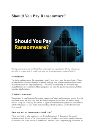 Should You Pay Ransomware?
Paying ransomware may not be the best solution for an organization. On the other hand,
investing in proper security could go a long way in mitigating any potential attacks.
Introduction
The latest statistics reveal that ransomware attacks have been rising for several years. These
attacks can cost enormous amounts of money, ranging from hundreds of thousands to even
millions of dollars for large corporations. This is why cybersecurity has become a very
crucial function in recent times. Many companies are forced to pay the ransomware, but this
is not the ideal solution.
What is ransomware?
Ransomware is a malignant software that encrypts one’s data and demands a ransom from the
user in exchange for unlocking files. Victims of ransomware are often left without many
choices. They can either pay the ransom to regain access to their encrypted data, restore their
data from backups, or hope that a decryption key is freely available. Or they have to start
from scratch.
How much can a ransomware attack cost?
There is no limit to what an attacker can demand as ransom. It depends on the type of
ransomware and the size of the target organization. Attackers can demand massive amounts
to release access to one’s network and the data it houses. Most companies pay the ransom, as
 