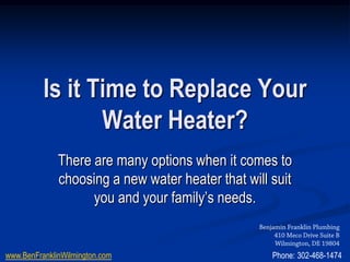Is it Time to Replace Your
                 Water Heater?
              There are many options when it comes to
              choosing a new water heater that will suit
                    you and your family’s needs.
                                                  Benjamin Franklin Plumbing
                                                       410 Meco Drive Suite B
                                                       Wilmington, DE 19804
www.BenFranklinWilmington.com                         Phone: 302-468-1474
 