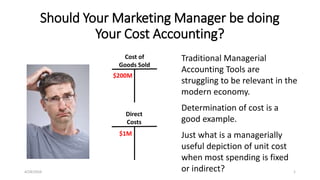 4/28/2016 1
Should Your Marketing Manager be doing
Your Cost Accounting?
Traditional Managerial
Accounting Tools are
struggling to be relevant in the
modern economy.
Determination of cost is a
good example.
Just what is a managerially
useful depiction of unit cost
when most spending is fixed
or indirect?
Cost of
Goods Sold
Direct
Costs
$200M
$1M
 