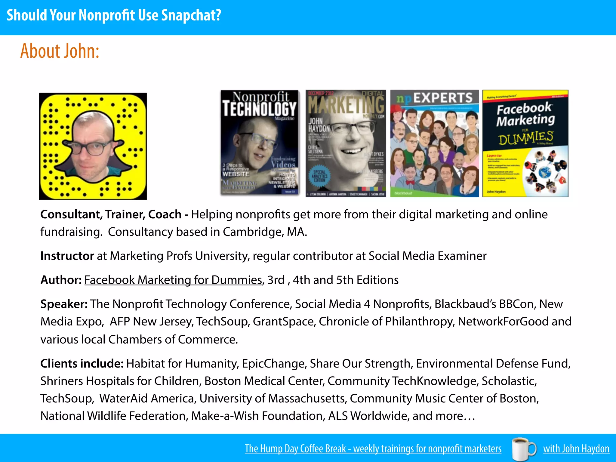 The Hump Day Coﬀee Break - weekly trainings for nonprofit marketers with John Haydon
ShouldYour Nonprofit Use Snapchat?
Consultant, Trainer, Coach - Helping nonprofits get more from their digital marketing and online
fundraising. Consultancy based in Cambridge, MA.
Instructor at Marketing Profs University, regular contributor at Social Media Examiner
Author: Facebook Marketing for Dummies, 3rd , 4th and 5th Editions
Speaker: The Nonprofit Technology Conference, Social Media 4 Nonprofits, Blackbaud’s BBCon, New
Media Expo, AFP New Jersey, TechSoup, GrantSpace, Chronicle of Philanthropy, NetworkForGood and
various local Chambers of Commerce.
Clients include: Habitat for Humanity, EpicChange, Share Our Strength, Environmental Defense Fund,
Shriners Hospitals for Children, Boston Medical Center, Community TechKnowledge, Scholastic,
TechSoup, WaterAid America, University of Massachusetts, Community Music Center of Boston,
National Wildlife Federation, Make-a-Wish Foundation, ALS Worldwide, and more…
About John:
 