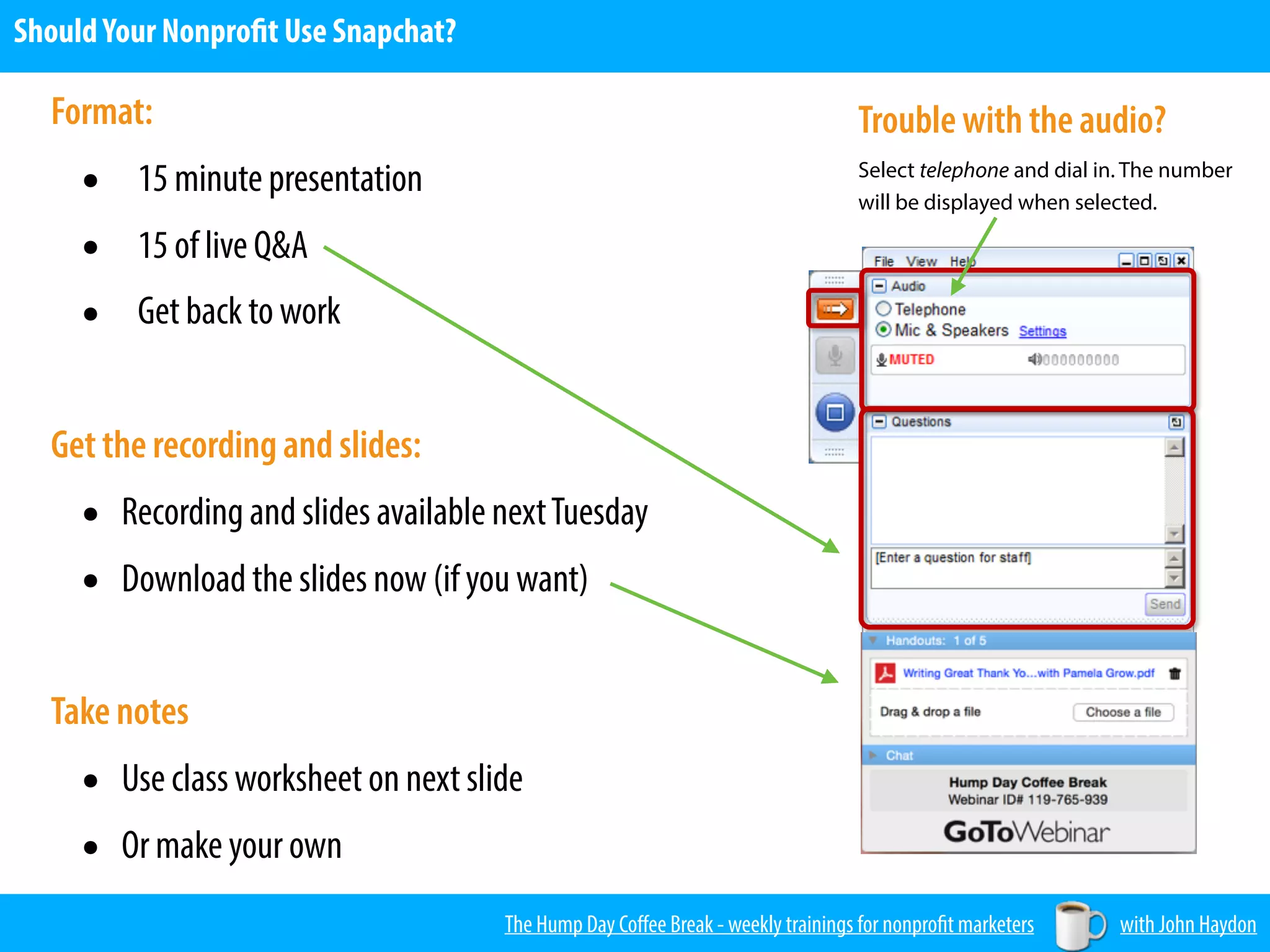 Format:
• 15 minute presentation
• 15 of live Q&A
• Get back to work
Get the recording and slides:
• Recording and slides available nextTuesday
• Download the slides now (if you want)
 
Take notes
• Use class worksheet on next slide
• Or make your own
Trouble with the audio?
Select telephone and dial in. The number
will be displayed when selected.
The Hump Day Coﬀee Break - weekly trainings for nonprofit marketers with John Haydon
ShouldYour Nonprofit Use Snapchat?
 
