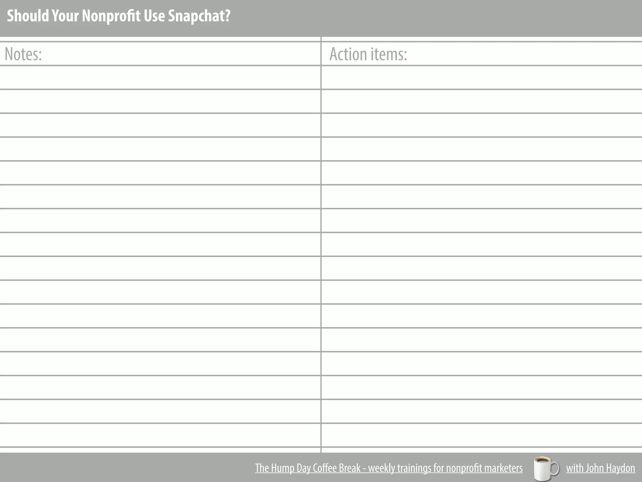 _________________________________________________________
_________________________________________________________
_________________________________________________________
_________________________________________________________
_________________________________________________________
_________________________________________________________
_________________________________________________________
_________________________________________________________
_________________________________________________________
_________________________________________________________
_________________________________________________________
_________________________________________________________
_________________________________________________________
_________________________________________________________
_________________________________________________________
_________________________________________________________
_________________________________________________________
_________________________________________________________
_________________________________________________________
_________________________________________________________
Notes: Action items:
The Hump Day Coﬀee Break - weekly trainings for nonprofit marketers with John Haydon
ShouldYour Nonprofit Use Snapchat?
 