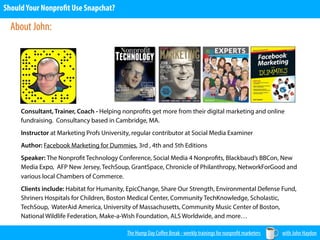 The Hump Day Coﬀee Break - weekly trainings for nonprofit marketers with John Haydon
ShouldYour Nonprofit Use Snapchat?
Consultant, Trainer, Coach - Helping nonprofits get more from their digital marketing and online
fundraising. Consultancy based in Cambridge, MA.
Instructor at Marketing Profs University, regular contributor at Social Media Examiner
Author: Facebook Marketing for Dummies, 3rd , 4th and 5th Editions
Speaker: The Nonprofit Technology Conference, Social Media 4 Nonprofits, Blackbaud’s BBCon, New
Media Expo, AFP New Jersey, TechSoup, GrantSpace, Chronicle of Philanthropy, NetworkForGood and
various local Chambers of Commerce.
Clients include: Habitat for Humanity, EpicChange, Share Our Strength, Environmental Defense Fund,
Shriners Hospitals for Children, Boston Medical Center, Community TechKnowledge, Scholastic,
TechSoup, WaterAid America, University of Massachusetts, Community Music Center of Boston,
National Wildlife Federation, Make-a-Wish Foundation, ALS Worldwide, and more…
About John:
 