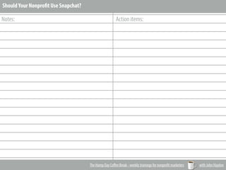 _________________________________________________________
_________________________________________________________
_________________________________________________________
_________________________________________________________
_________________________________________________________
_________________________________________________________
_________________________________________________________
_________________________________________________________
_________________________________________________________
_________________________________________________________
_________________________________________________________
_________________________________________________________
_________________________________________________________
_________________________________________________________
_________________________________________________________
_________________________________________________________
_________________________________________________________
_________________________________________________________
_________________________________________________________
_________________________________________________________
Notes: Action items:
The Hump Day Coﬀee Break - weekly trainings for nonprofit marketers with John Haydon
ShouldYour Nonprofit Use Snapchat?
 
