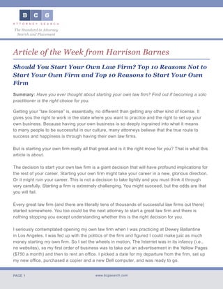 PAGE 1 www.bcgsearch.com
The Standard in Attorney
Search and Placement
Article of the Week from Harrison Barnes
Should You Start Your Own Law Firm? Top 10 Reasons Not to
Start Your Own Firm and Top 10 Reasons to Start Your Own
Firm
Summary: Have you ever thought about starting your own law firm? Find out if becoming a solo
practitioner is the right choice for you.	
Getting your “law license” is, essentially, no different than getting any other kind of license. It
gives you the right to work in the state where you want to practice and the right to set up your
own business. Because having your own business is so deeply ingrained into what it means
to many people to be successful in our culture, many attorneys believe that the true route to
success and happiness is through having their own law firms.
But is starting your own firm really all that great and is it the right move for you? That is what this
article is about.
The decision to start your own law firm is a giant decision that will have profound implications for
the rest of your career. Starting your own firm might take your career in a new, glorious direction.
Or it might ruin your career. This is not a decision to take lightly and you must think it through
very carefully. Starting a firm is extremely challenging. You might succeed, but the odds are that
you will fail.
Every great law firm (and there are literally tens of thousands of successful law firms out there)
started somewhere. You too could be the next attorney to start a great law firm and there is
nothing stopping you except understanding whether this is the right decision for you.
I seriously contemplated opening my own law firm when I was practicing at Dewey Ballantine
in Los Angeles. I was fed up with the politics of the firm and figured I could make just as much
money starting my own firm. So I set the wheels in motion. The Internet was in its infancy (i.e.,
no websites), so my first order of business was to take out an advertisement in the Yellow Pages
($750 a month) and then to rent an office. I picked a date for my departure from the firm, set up
my new office, purchased a copier and a new Dell computer, and was ready to go.
 