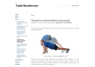 Todd Benderson
HOME
ABOUT
BLOG
A LOOK AT THE
HISTORY OF CROSSFIT
TRAINING
BE STRONGER, FASTER,
AND LEANER BY
CONSUMING EGGS
BOOST YOUR LEG
POWER THROUGH
PLYOMETRICS
IS DAIRY BAD FOR THE
SKIN?
SHOULD YOU
STRETCH BEFORE
EXERCISING?
THE IMPORTANCE OF
REGULAR HOURS OF
SLEEP
TRICKS THAT HELP
YOU EAT HEALTHY
WITHOUT EVEN
TRYING HARD
WORKOUT SAFETY
REMINDERS FOR ALL
OF YOU
CLEAN EATING
CONTACT
SITEMAP
Blog >
Should You Stretch Before Exercising?
posted Apr 17, 2018, 3:52 AM by Todd Benderson   [ updated Apr 17, 2018, 3:52 AM ]
In the past, we were taught that before exercising or playing sports, we first
needed to stretch.
Image source: running.competitor.com
That notion has since been debunked by research, most notably by a U.S.
Centers of Disease Control and Prevention study back in 2004. It was
determined that stretching before exercise did not prevent injuries that are
supposed to be caused by the workout.
Search this site
 