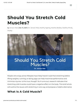 12/15/21, 8:53 AM Should You Stretch Cold Muscles? | Dr. Jenson Mak | Vitality & Healthy Ageing Blog
jensonmak.com/should-you-stretch-cold-muscles/ 1/3
Should You Stretch Cold
Muscles?
by Jenson Mak | Dec 15, 2021 | Dr. Jenson Mak, Healthy Ageing, Healthy Bodies, Healthy Minds,
Vitality
People who enjoy active lifestyles have likely heard it said that stretching before
lifting weights, running, or doing yoga can help maximize performance and
minimize injuries. Is this true, though? As it turns out, research indicates that
stretching cold muscles could have a negative effect on the body. This brief article
will outline the issues with stretching in one way and propose a helpful alternative.
What Is A Cold Muscle?
a
a
 