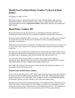 Should You Use Hard Money Lenders To Invest in Real
Estate?
by mrcharls | on April 16, 2013
Often times investors, especially beginners have trouble with getting their deals financed
traditionally and this is where hard money lenders come in. This article will explain some
general principles in regards to hard money lenders and hopefully will help you to understand
what it entails.
Hard Money Lenders 101
Hard money lenders provide short-term loans to individuals purchasing residential or
commercial real estate and do not use conventional standards to extend credit to borrowers.
So the next question should be what is soft money…well soft money is usually easier to qualify
for and the terms are more flexible and is considered to be more of traditional financing
from banks or credit unions.
Hard money or private money as some call it, has many more restrictions however in many cases
it’s much easier to get because you are dealing with individuals instead of traditional lending
institutions.
The terms will vary from hard money lenders because each hard money lender has their own set
of requirements that the borrower must meet however in most cases they lend a certain % of the
fair market value of the property and if the loan defaults they take possession of it.
As I said earlier, all hard money lenders are not the same so there may be additional
requirements when applying for the loan so be sure to read all the fine print and do not rush to
sign anything before having a complete understanding of the process.
Note Make sure you know what the terms are when dealing with hard money lenders so you
can find the one that will fit your needs
Typical Terms of Hard Money Lenders
A key word you will always hear is ARV which simply means after repair value, this is the price
the house is worth once all the repairs and updates have been made. Most hard money lenders
usually will loan up to 70% of the ARV, so for example if a house is worth $100,000 ARV the
private lender will loan you up to $70,000 or 70% of the after repaired value.
One thing you will notice about hard money lenders is the high interest rates and the short terms
of the loan which is usually anywhere from 6 months to a couple of years depending on what
strategy the investor is using. The interest rates will usually be between 10 – 20% annually and
you will more than likely have to have some up front cash (2-10%) to acquire the loan.
 
