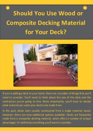 Should You Use Wood or
Composite Decking Material
for Your Deck?
If you're adding a deck to your home, there are a number of things that you'll
need to consider. You'll need to think about the size of the deck and the
contractors you're going to hire. More importantly, you'll have to decide
what material you want your deck to be made from.
In the past, decks were usually constructed from a single material: wood.
However, there are now additional options available. Decks are frequently
made from a composite decking material, which offers a number of unique
advantages. It's definitely something you'll want to consider.
 